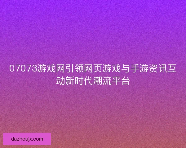 07073游戏网引领网页游戏与手游资讯互动新时代潮流平台