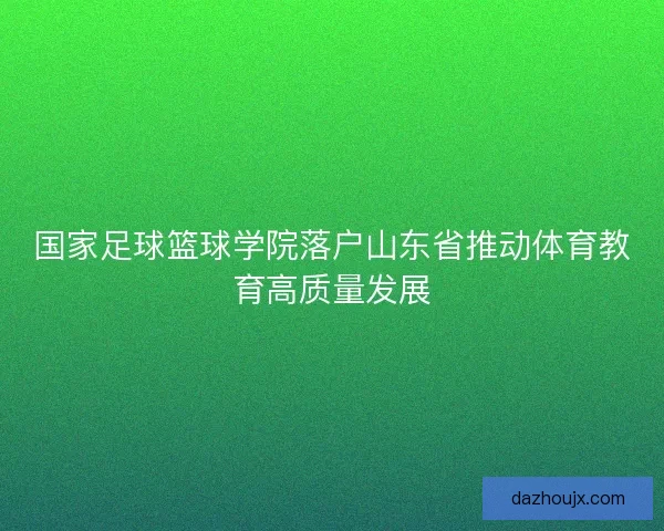 国家足球篮球学院落户山东省推动体育教育高质量发展