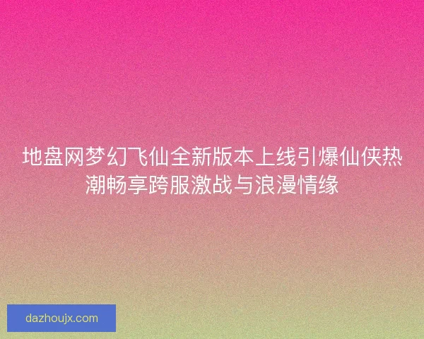 地盘网梦幻飞仙全新版本上线引爆仙侠热潮畅享跨服激战与浪漫情缘