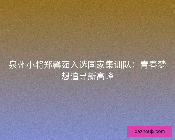 泉州小将郑馨茹入选国家集训队：青春梦想追寻新高峰