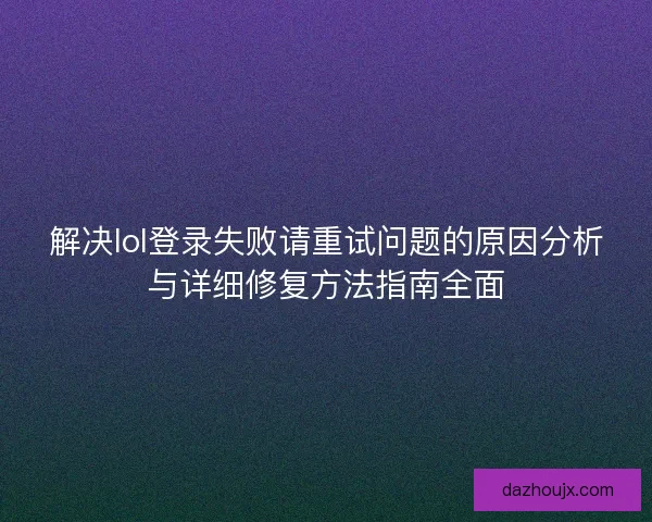 解决lol登录失败请重试问题的原因分析与详细修复方法指南全面