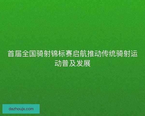 首届全国骑射锦标赛启航推动传统骑射运动普及发展