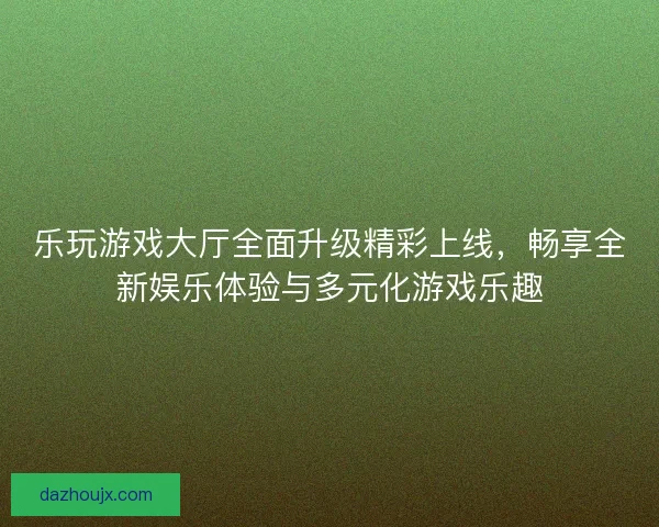 乐玩游戏大厅全面升级精彩上线，畅享全新娱乐体验与多元化游戏乐趣