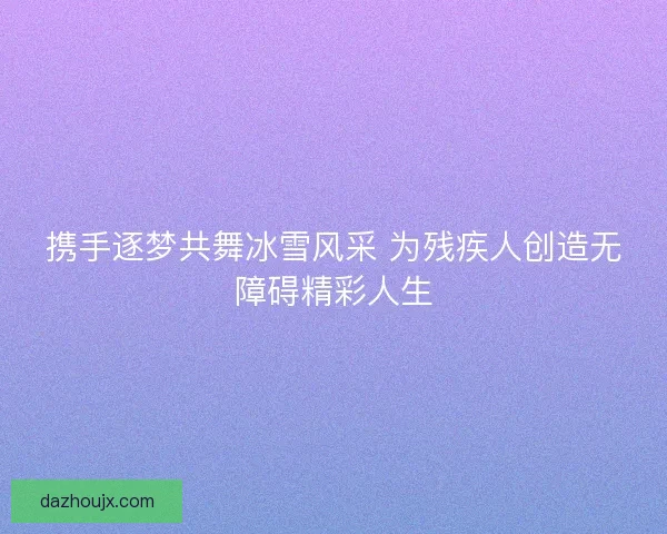 携手逐梦共舞冰雪风采 为残疾人创造无障碍精彩人生