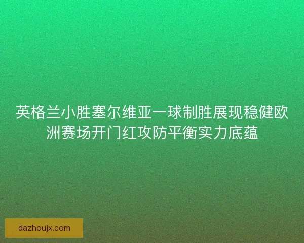 英格兰小胜塞尔维亚一球制胜展现稳健欧洲赛场开门红攻防平衡实力底蕴