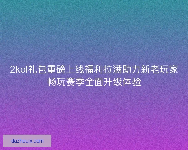 2kol礼包重磅上线福利拉满助力新老玩家畅玩赛季全面升级体验