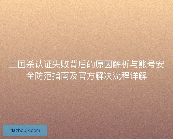 三国杀认证失败背后的原因解析与账号安全防范指南及官方解决流程详解 三国杀认证失败背后的原因解析与账号安全防范指南及官方解决流程详解