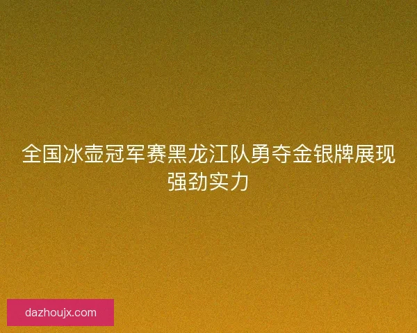 全国冰壶冠军赛黑龙江队勇夺金银牌展现强劲实力