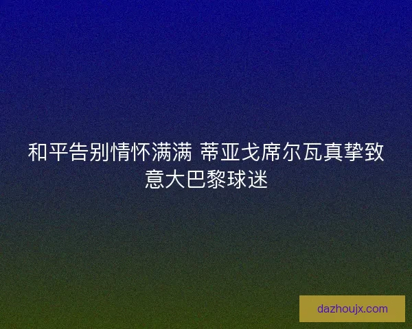 和平告别情怀满满 蒂亚戈席尔瓦真挚致意大巴黎球迷