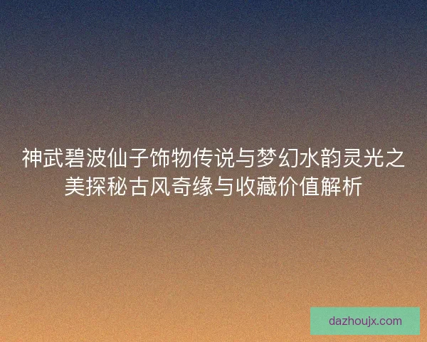 神武碧波仙子饰物传说与梦幻水韵灵光之美探秘古风奇缘与收藏价值解析
