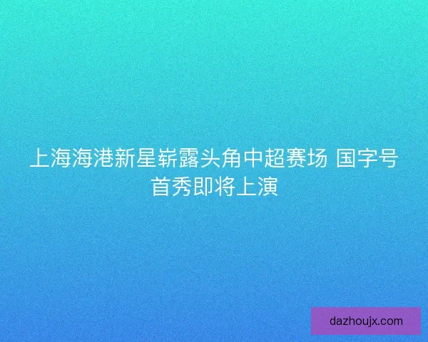 上海海港新星崭露头角中超赛场 国字号首秀即将上演 上海海港新星崭露头角中超赛场 国字号首秀即将上演