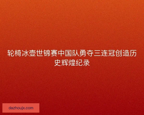 轮椅冰壶世锦赛中国队勇夺三连冠创造历史辉煌纪录 轮椅冰壶世锦赛中国队勇夺三连冠创造历史辉煌纪录