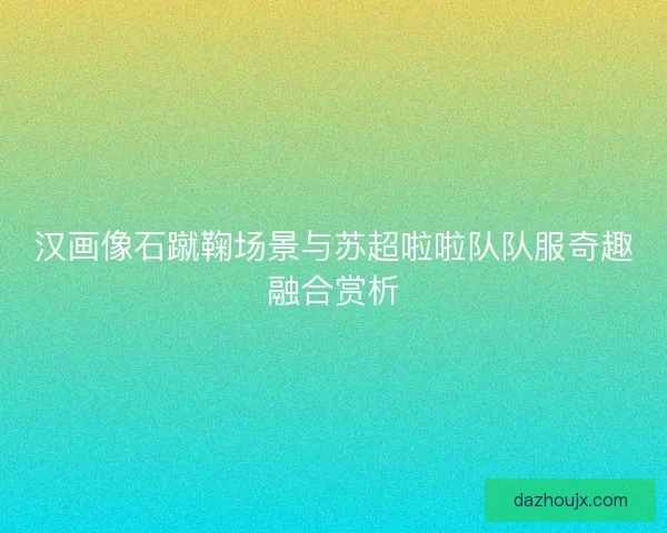 汉画像石蹴鞠场景与苏超啦啦队队服奇趣融合赏析 汉画像石蹴鞠场景与苏超啦啦队队服奇趣融合赏析