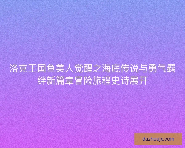 洛克王国鱼美人觉醒之海底传说与勇气羁绊新篇章冒险旅程史诗展开