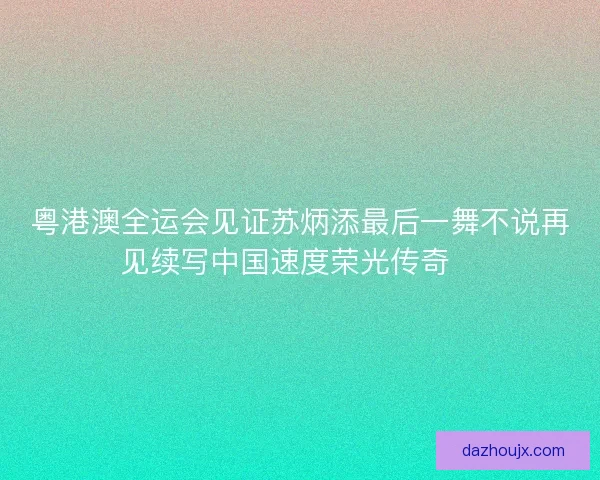 粤港澳全运会见证苏炳添最后一舞不说再见续写中国速度荣光传奇🏃