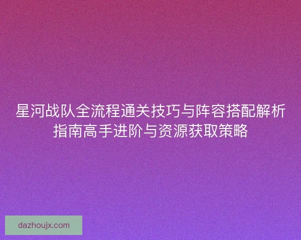 星河战队全流程通关技巧与阵容搭配解析指南高手进阶与资源获取策略