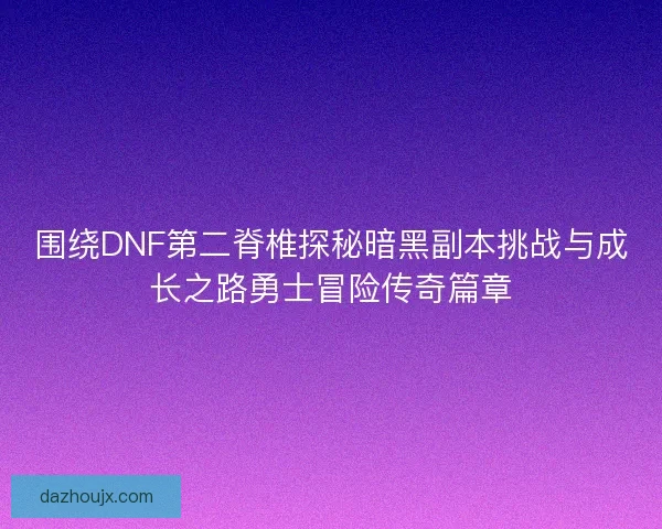 围绕DNF第二脊椎探秘暗黑副本挑战与成长之路勇士冒险传奇篇章