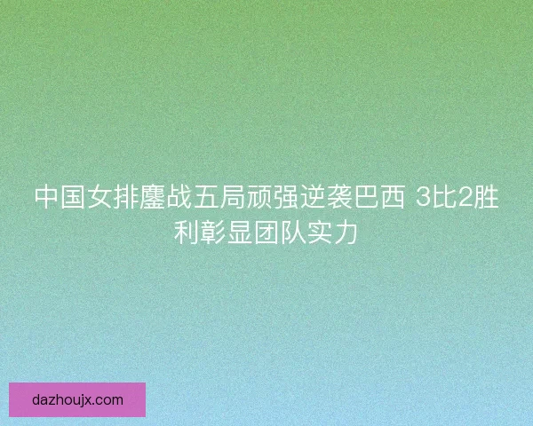 中国女排鏖战五局顽强逆袭巴西 3比2胜利彰显团队实力