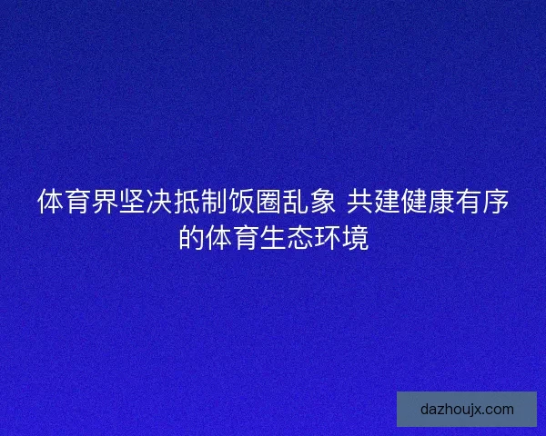 体育界坚决抵制饭圈乱象 共建健康有序的体育生态环境