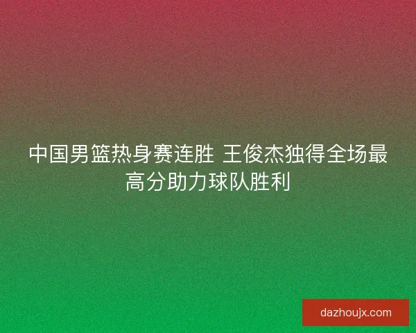 中国男篮热身赛连胜 王俊杰独得全场最高分助力球队胜利