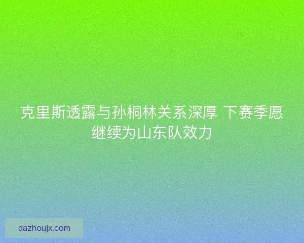 克里斯透露与孙桐林关系深厚 下赛季愿继续为山东队效力